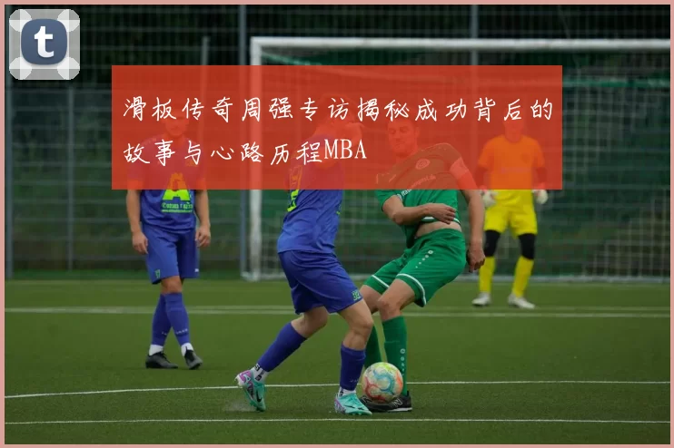 滑板传奇周强专访揭秘成功背后的故事与心路历程MBA