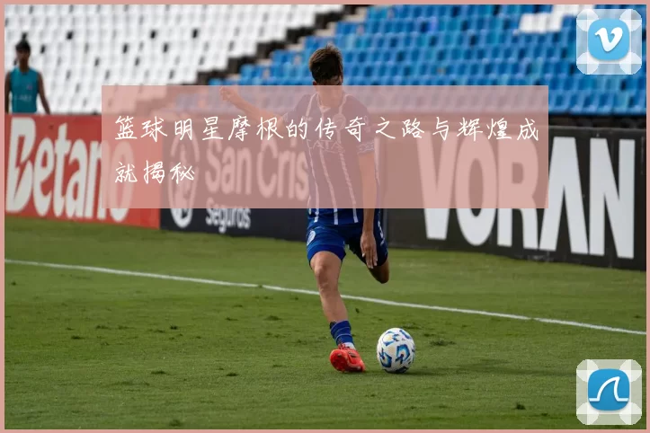 篮球明星摩根的传奇之路与辉煌成就揭秘
