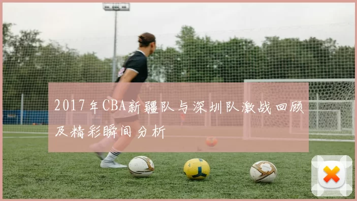 2017年CBA新疆队与深圳队激战回顾及精彩瞬间分析