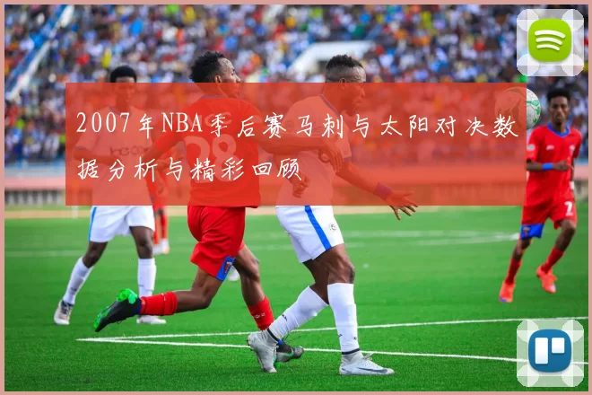 2007年NBA季后赛马刺与太阳对决数据分析与精彩回顾