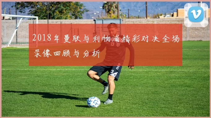 2018年曼联与利物浦精彩对决全场录像回顾与分析