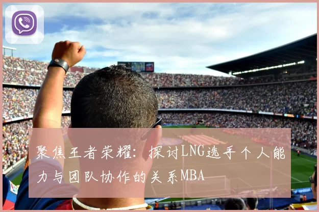 聚焦王者荣耀：探讨LNG选手个人能力与团队协作的关系MBA