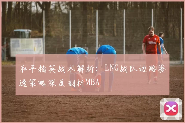 和平精英战术解析：LNG战队边路渗透策略深度剖析MBA