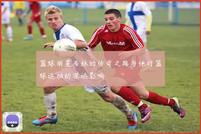 篮球明星洛林的传奇之路与他对篮球运动的深远影响