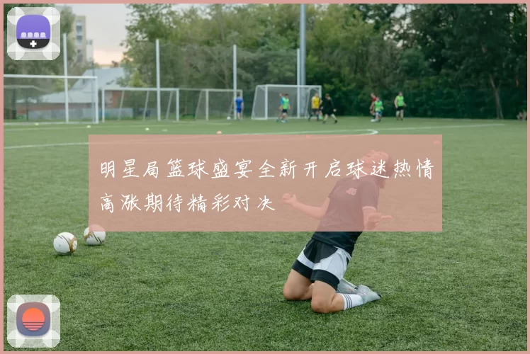 明星局篮球盛宴全新开启球迷热情高涨期待精彩对决
