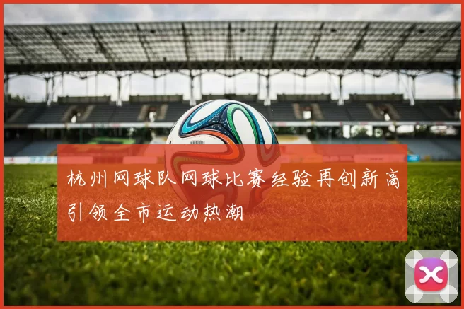 杭州网球队网球比赛经验再创新高引领全市运动热潮