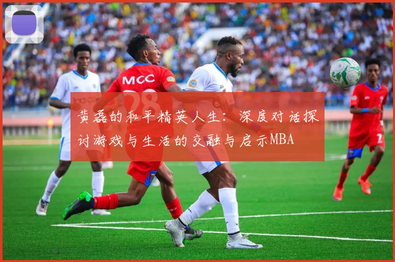 黄磊的和平精英人生：深度对话探讨游戏与生活的交融与启示MBA