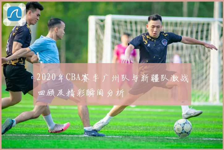 2020年CBA赛季广州队与新疆队激战回顾及精彩瞬间分析