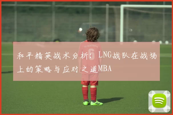 和平精英战术分析：LNG战队在战场上的策略与应对之道MBA
