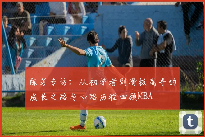 陈芳专访：从初学者到滑板高手的成长之路与心路历程回顾MBA