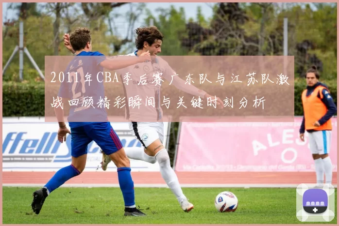 2011年CBA季后赛广东队与江苏队激战回顾精彩瞬间与关键时刻分析